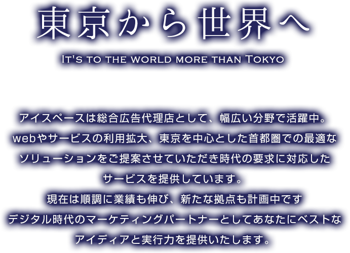 東京から世界へ-アイスペースは総合広告代理店として、幅広い分野で活躍中。広告代理店アイスペースはwebやサービスの利用拡大、東京を中心とした首都圏での最適なソリューションをご提案させていただき時代の要求に対応したサービスを提供しています。現在は順調に業績も伸び、新たな拠点も計画中です。デジタル時代のマーケティングパートナーとしてあなたにベストなアイディアと実行力を提供したします。